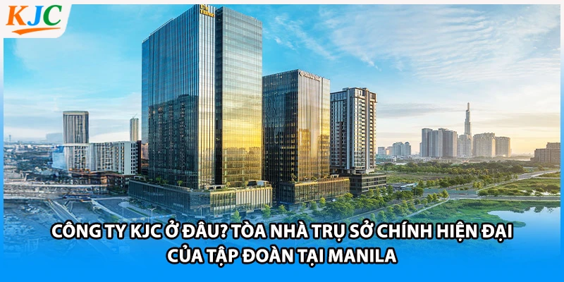Công ty KJC ở đâu? Tòa nhà trụ sở chính hiện đại của tập đoàn tại Manila