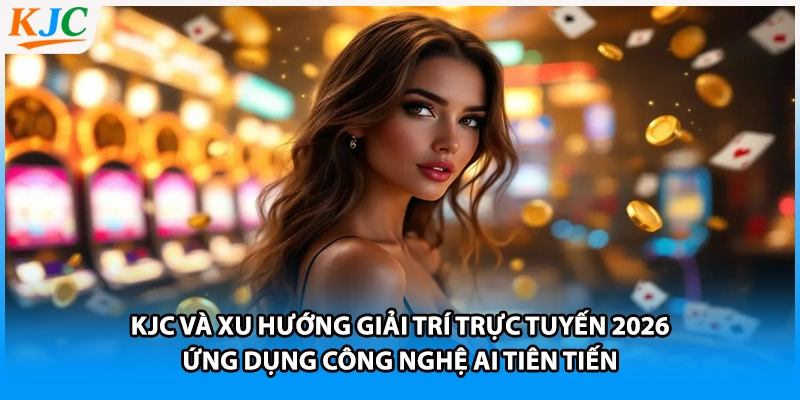 KJC và xu hướng giải trí trực tuyến 2026 - Ứng dụng công nghệ AI tiên tiến 